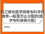 乌兰察布医学高等专科学校宿舍一般是怎么分配的(医学专科宿舍分配)
