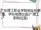 广东理工职业学院地址在哪里，学校地理位置(广理工职院位置)