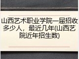山西艺术职业学院一届招收多少人，最近几年(山西艺院近年招生数)