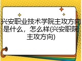 兴安职业技术学院主攻方向是什么，怎么样(兴安职院主攻方向)