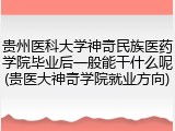 贵州医科大学神奇民族医药学院毕业后一般能干什么呢(贵医大神奇学院就业方向)