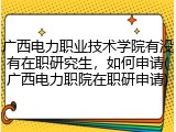 广西电力职业技术学院有没有在职研究生，如何申请(广西电力职院在职研申请)