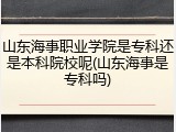 山东海事职业学院是专科还是本科院校呢(山东海事是专科吗)