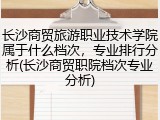 长沙商贸旅游职业技术学院属于什么档次，专业排行分析(长沙商贸职院档次专业分析)