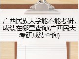 广西民族大学能不能考研，成绩在哪里查询(广西民大考研成绩查询)
