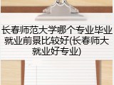 长春师范大学哪个专业毕业就业前景比较好(长春师大就业好专业)