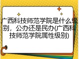 广西科技师范学院是什么级别，公办还是民办(广西科技师范学院属性级别)