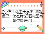 辽宁石油化工大学图书馆在哪里，怎么样(辽石化图书馆位置评价)