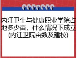 内江卫生与健康职业学院占地多少亩，什么情况下成立(内江卫院亩数及建校)