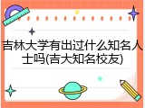 吉林大学有出过什么知名人士吗(吉大知名校友)