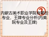 内蒙古美术职业学院有哪些专业，王牌专业分析(内美院专业及王牌)