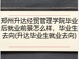郑州升达经贸管理学院毕业后就业前景怎么样，毕业生去向(升达毕业生就业去向)
