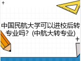中国民航大学可以进校后转专业吗？(中航大转专业)