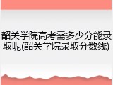韶关学院高考需多少分能录取呢(韶关学院录取分数线)