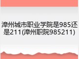 漳州城市职业学院是985还是211(漳州职院985211)