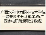 广西水利电力职业技术学院一般要多少分才能录取(广西水电职院录取分数线)