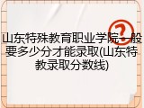 山东特殊教育职业学院一般要多少分才能录取(山东特教录取分数线)
