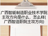 广西智能制造职业技术学院主攻方向是什么，怎么样(广西智造职院主攻方向)
