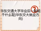 华东交通大学毕业后一般能干什么呢(华东交大就业方向)
