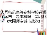 大同师范高等专科学校在哪个城市，是本科吗，第几批(大同师专城市批次)