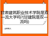 甘肃建筑职业技术学院是双一流大学吗?(甘建院是双一流吗)
