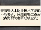 青海柴达木职业技术学院能不能考研，成绩在哪里查询(青海职院考研成绩查询)