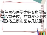 乌兰察布医学高等专科学校是否有分校，共有多少个校区(乌兰察布医专几校区)