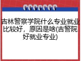 吉林警察学院什么专业就业比较好，原因是啥(吉警院好就业专业)