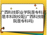 广西科技职业学院是专科还是本科院校呢(广西科技职院是专科吗)