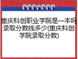 重庆科创职业学院是一本吗录取分数线多少(重庆科创学院录取分数)