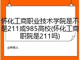 怀化工商职业技术学院是不是211或985高校(怀化工商职院是211吗)