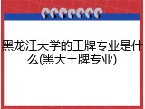 黑龙江大学的王牌专业是什么(黑大王牌专业)