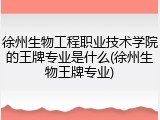 徐州生物工程职业技术学院的王牌专业是什么(徐州生物王牌专业)