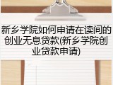 新乡学院如何申请在读间的创业无息贷款(新乡学院创业贷款申请)