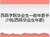 西昌学院毕业生一般年薪多少钱(西昌毕业生年薪)