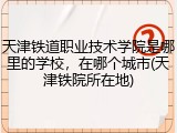 天津铁道职业技术学院是哪里的学校，在哪个城市(天津铁院所在地)