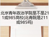北京青年政治学院是不是211或985高校(北青院是211或985吗)