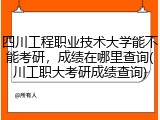 四川工程职业技术大学能不能考研，成绩在哪里查询(川工职大考研成绩查询)