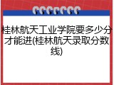 桂林航天工业学院要多少分才能进(桂林航天录取分数线)