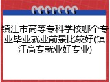 镇江市高等专科学校哪个专业毕业就业前景比较好(镇江高专就业好专业)