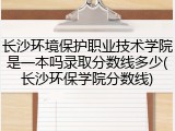 长沙环境保护职业技术学院是一本吗录取分数线多少(长沙环保学院分数线)