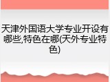 天津外国语大学专业开设有哪些,特色在哪(天外专业特色)