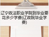 辽宁政法职业学院到毕业要花多少学费(辽政院毕业学费)