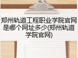 郑州轨道工程职业学院官网是哪个网址多少(郑州轨道学院官网)
