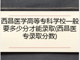 西昌医学高等专科学校一般要多少分才能录取(西昌医专录取分数)