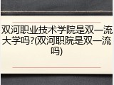 双河职业技术学院是双一流大学吗?(双河职院是双一流吗)
