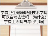 宁夏卫生健康职业技术学院可以自考去读吗，为什么(宁夏卫职院自考可行吗)