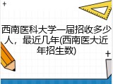 西南医科大学一届招收多少人，最近几年(西南医大近年招生数)