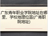 广东青年职业学院地址在哪里，学校地理位置(广青职院地址)
