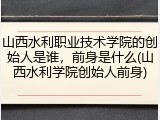 山西水利职业技术学院的创始人是谁，前身是什么(山西水利学院创始人前身)